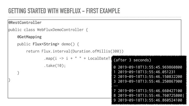 GETTING STARTED WITH WEBFLUX - FIRST EXAMPLE
@RestController
public class WebFluxDemoController {
@GetMapping
public Flux demo() {
return Flux.interval(Duration.ofMillis(300))
.map(i -> i + " " + LocalDateTime.now() + "\n")
.take(10);
}
}
(after 3 seconds)
0 2019-09-18T13:55:45.969860800
1 2019-09-18T13:55:46.051231
2 2019-09-18T13:55:46.150832200
3 2019-09-18T13:55:46.250867900
…
7 2019-09-18T13:55:46.660427100
8 2019-09-18T13:55:46.760725800|
9 2019-09-18T13:55:46.860524100
