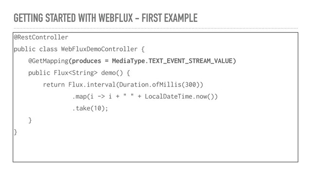 GETTING STARTED WITH WEBFLUX - FIRST EXAMPLE
@RestController
public class WebFluxDemoController {
@GetMapping(produces = MediaType.TEXT_EVENT_STREAM_VALUE)
public Flux demo() {
return Flux.interval(Duration.ofMillis(300))
.map(i -> i + " " + LocalDateTime.now())
.take(10);
}
}
