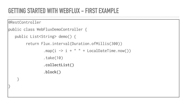 GETTING STARTED WITH WEBFLUX - FIRST EXAMPLE
@RestController
public class WebFluxDemoController {
public List demo() {
return Flux.interval(Duration.ofMillis(300))
.map(i -> i + " " + LocalDateTime.now())
.take(10)
.collectList()
.block()
}
}
