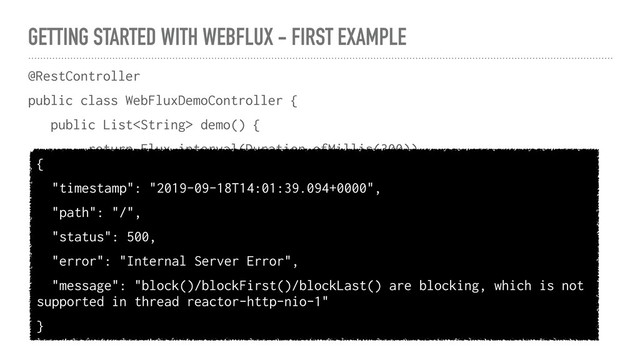 GETTING STARTED WITH WEBFLUX - FIRST EXAMPLE
@RestController
public class WebFluxDemoController {
public List demo() {
return Flux.interval(Duration.ofMillis(300))
.map(i -> i + " " + LocalDateTime.now())
.take(10)
.collectList()
.block()
}
}
{
"timestamp": "2019-09-18T14:01:39.094+0000",
"path": "/",
"status": 500,
"error": "Internal Server Error",
"message": "block()/blockFirst()/blockLast() are blocking, which is not
supported in thread reactor-http-nio-1"
}
