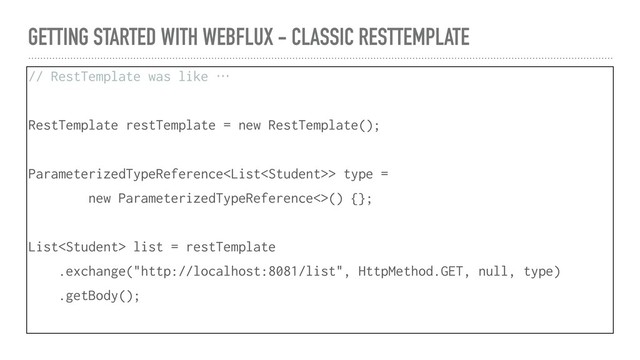 GETTING STARTED WITH WEBFLUX - CLASSIC RESTTEMPLATE
// RestTemplate was like …
RestTemplate restTemplate = new RestTemplate();
ParameterizedTypeReference> type =
new ParameterizedTypeReference<>() {};
List list = restTemplate
.exchange("http://localhost:8081/list", HttpMethod.GET, null, type)
.getBody();
