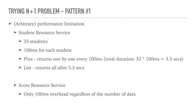TRYING N+1 PROBLEM - PATTERN #1
➤ (Arbitrary) performance limitation
➤ Student Resource Service
➤ 33 students
➤ 100ms for each student
➤ Flux - returns one by one every 100ms (total duration: 33 * 100ms = 3.3 secs)
➤ List - returns all after 3.3 secs
➤ Score Resource Service
➤ Only 100ms overhead regardless of the number of data
