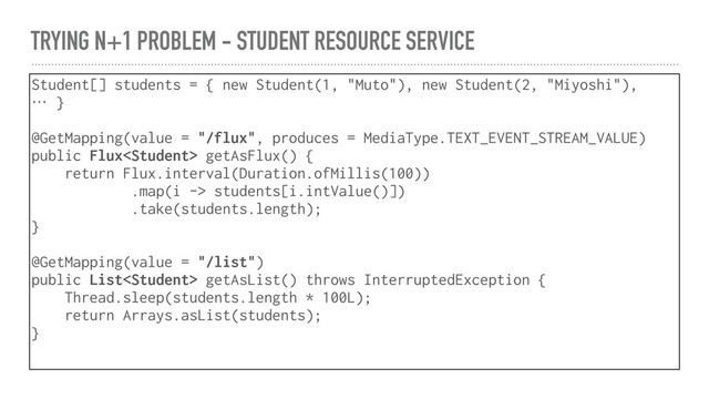 TRYING N+1 PROBLEM - STUDENT RESOURCE SERVICE
Student[] students = { new Student(1, "Muto"), new Student(2, "Miyoshi"),
… }
@GetMapping(value = "/flux", produces = MediaType.TEXT_EVENT_STREAM_VALUE)
public Flux getAsFlux() {
return Flux.interval(Duration.ofMillis(100))
.map(i -> students[i.intValue()])
.take(students.length);
}
@GetMapping(value = "/list")
public List getAsList() throws InterruptedException {
Thread.sleep(students.length * 100L);
return Arrays.asList(students);
}

