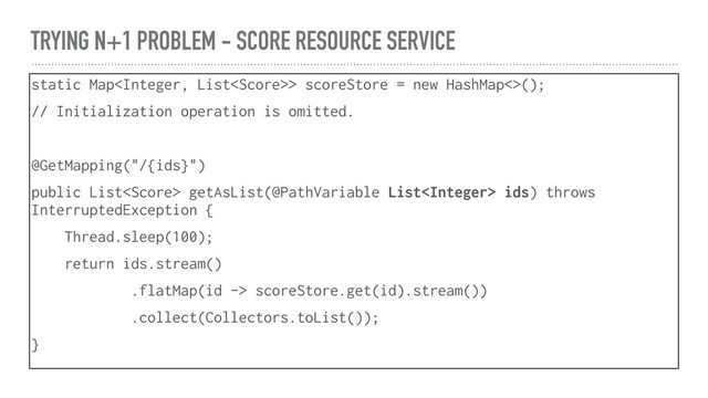 TRYING N+1 PROBLEM - SCORE RESOURCE SERVICE
static Map> scoreStore = new HashMap<>();
// Initialization operation is omitted.
@GetMapping("/{ids}")
public List getAsList(@PathVariable List ids) throws
InterruptedException {
Thread.sleep(100);
return ids.stream()
.flatMap(id -> scoreStore.get(id).stream())
.collect(Collectors.toList());
}

