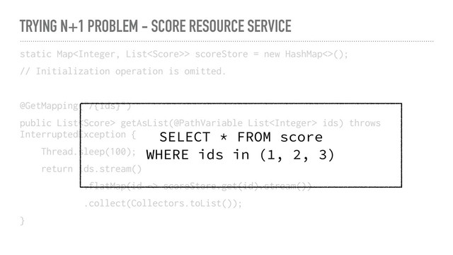 TRYING N+1 PROBLEM - SCORE RESOURCE SERVICE
static Map> scoreStore = new HashMap<>();
// Initialization operation is omitted.
@GetMapping("/{ids}")
public List getAsList(@PathVariable List ids) throws
InterruptedException {
Thread.sleep(100);
return ids.stream()
.flatMap(id -> scoreStore.get(id).stream())
.collect(Collectors.toList());
}
SELECT * FROM score
WHERE ids in (1, 2, 3)
