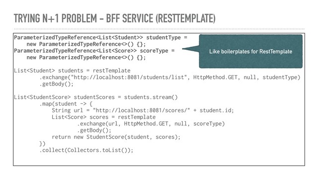 TRYING N+1 PROBLEM - BFF SERVICE (RESTTEMPLATE)
ParameterizedTypeReference> studentType =
new ParameterizedTypeReference<>() {};
ParameterizedTypeReference> scoreType =
new ParameterizedTypeReference<>() {};
List students = restTemplate
.exchange("http://localhost:8081/students/list", HttpMethod.GET, null, studentType)
.getBody();
List studentScores = students.stream()
.map(student -> {
String url = "http://localhost:8081/scores/" + student.id;
List scores = restTemplate
.exchange(url, HttpMethod.GET, null, scoreType)
.getBody();
return new StudentScore(student, scores);
})
.collect(Collectors.toList());
Like boilerplates for RestTemplate
