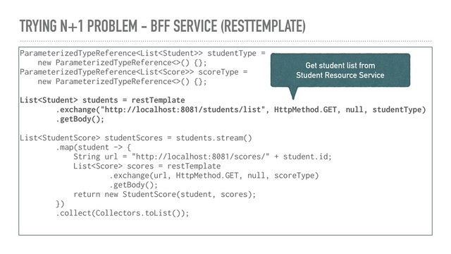 TRYING N+1 PROBLEM - BFF SERVICE (RESTTEMPLATE)
ParameterizedTypeReference> studentType =
new ParameterizedTypeReference<>() {};
ParameterizedTypeReference> scoreType =
new ParameterizedTypeReference<>() {};
List students = restTemplate
.exchange("http://localhost:8081/students/list", HttpMethod.GET, null, studentType)
.getBody();
List studentScores = students.stream()
.map(student -> {
String url = "http://localhost:8081/scores/" + student.id;
List scores = restTemplate
.exchange(url, HttpMethod.GET, null, scoreType)
.getBody();
return new StudentScore(student, scores);
})
.collect(Collectors.toList());
Get student list from
Student Resource Service
