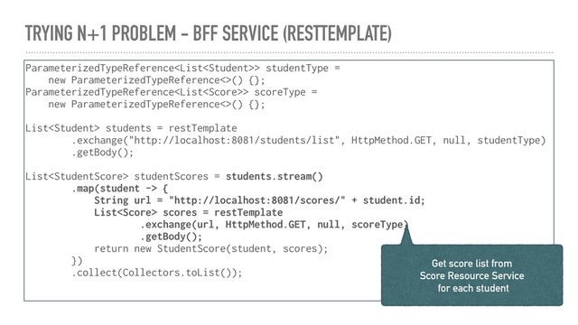 TRYING N+1 PROBLEM - BFF SERVICE (RESTTEMPLATE)
ParameterizedTypeReference> studentType =
new ParameterizedTypeReference<>() {};
ParameterizedTypeReference> scoreType =
new ParameterizedTypeReference<>() {};
List students = restTemplate
.exchange("http://localhost:8081/students/list", HttpMethod.GET, null, studentType)
.getBody();
List studentScores = students.stream()
.map(student -> {
String url = "http://localhost:8081/scores/" + student.id;
List scores = restTemplate
.exchange(url, HttpMethod.GET, null, scoreType)
.getBody();
return new StudentScore(student, scores);
})
.collect(Collectors.toList());
Get score list from
Score Resource Service
for each student
