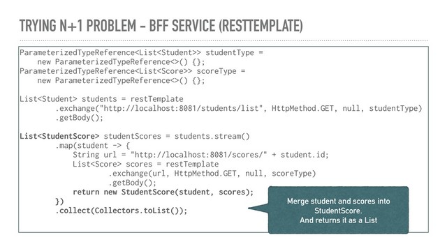 TRYING N+1 PROBLEM - BFF SERVICE (RESTTEMPLATE)
ParameterizedTypeReference> studentType =
new ParameterizedTypeReference<>() {};
ParameterizedTypeReference> scoreType =
new ParameterizedTypeReference<>() {};
List students = restTemplate
.exchange("http://localhost:8081/students/list", HttpMethod.GET, null, studentType)
.getBody();
List studentScores = students.stream()
.map(student -> {
String url = "http://localhost:8081/scores/" + student.id;
List scores = restTemplate
.exchange(url, HttpMethod.GET, null, scoreType)
.getBody();
return new StudentScore(student, scores);
})
.collect(Collectors.toList());
Merge student and scores into
StudentScore.
And returns it as a List

