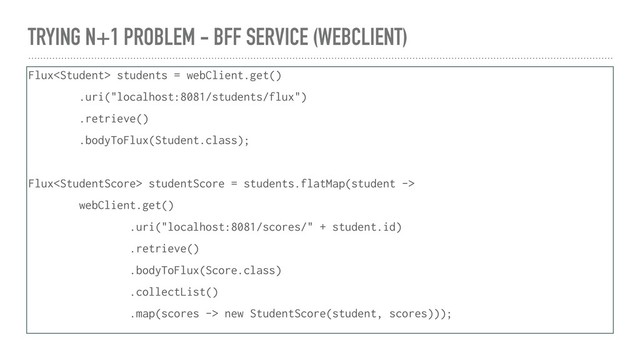TRYING N+1 PROBLEM - BFF SERVICE (WEBCLIENT)
Flux students = webClient.get()
.uri("localhost:8081/students/flux")
.retrieve()
.bodyToFlux(Student.class);
Flux studentScore = students.flatMap(student ->
webClient.get()
.uri("localhost:8081/scores/" + student.id)
.retrieve()
.bodyToFlux(Score.class)
.collectList()
.map(scores -> new StudentScore(student, scores)));
