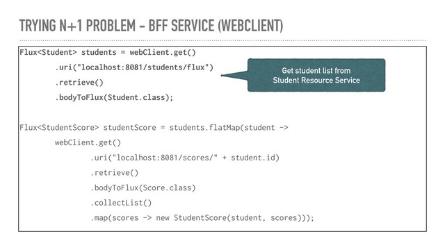 TRYING N+1 PROBLEM - BFF SERVICE (WEBCLIENT)
Flux students = webClient.get()
.uri("localhost:8081/students/flux")
.retrieve()
.bodyToFlux(Student.class);
Flux studentScore = students.flatMap(student ->
webClient.get()
.uri("localhost:8081/scores/" + student.id)
.retrieve()
.bodyToFlux(Score.class)
.collectList()
.map(scores -> new StudentScore(student, scores)));
Get student list from
Student Resource Service
