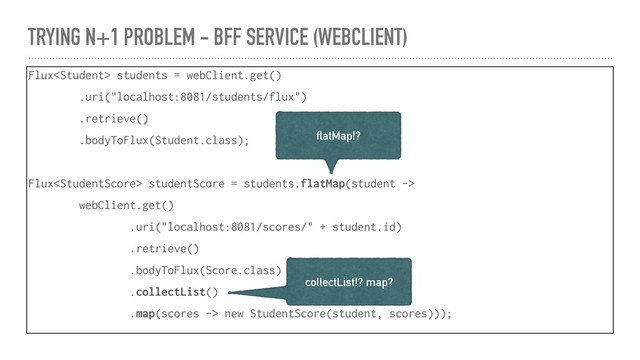 TRYING N+1 PROBLEM - BFF SERVICE (WEBCLIENT)
Flux students = webClient.get()
.uri("localhost:8081/students/flux")
.retrieve()
.bodyToFlux(Student.class);
Flux studentScore = students.flatMap(student ->
webClient.get()
.uri("localhost:8081/scores/" + student.id)
.retrieve()
.bodyToFlux(Score.class)
.collectList()
.map(scores -> new StudentScore(student, scores)));
flatMap!?
collectList!? map?
