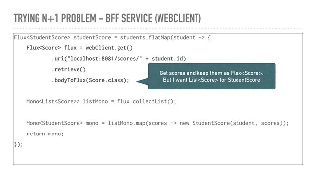 TRYING N+1 PROBLEM - BFF SERVICE (WEBCLIENT)
Flux studentScore = students.flatMap(student -> {
Flux flux = webClient.get()
.uri("localhost:8081/scores/" + student.id)
.retrieve()
.bodyToFlux(Score.class);
Mono> listMono = flux.collectList();
Mono mono = listMono.map(scores -> new StudentScore(student, scores));
return mono;
});
Get scores and keep them as Flux.
But I want List for StudentScore
