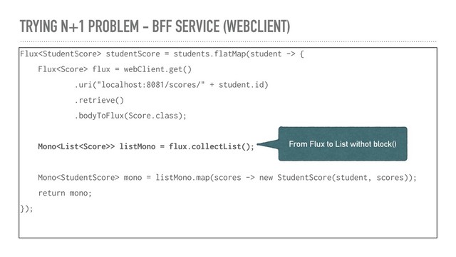 TRYING N+1 PROBLEM - BFF SERVICE (WEBCLIENT)
Flux studentScore = students.flatMap(student -> {
Flux flux = webClient.get()
.uri("localhost:8081/scores/" + student.id)
.retrieve()
.bodyToFlux(Score.class);
Mono> listMono = flux.collectList();
Mono mono = listMono.map(scores -> new StudentScore(student, scores));
return mono;
});
From Flux to List withot block()
