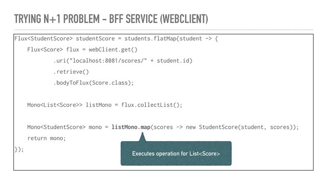 TRYING N+1 PROBLEM - BFF SERVICE (WEBCLIENT)
Flux studentScore = students.flatMap(student -> {
Flux flux = webClient.get()
.uri("localhost:8081/scores/" + student.id)
.retrieve()
.bodyToFlux(Score.class);
Mono> listMono = flux.collectList();
Mono mono = listMono.map(scores -> new StudentScore(student, scores));
return mono;
});
Executes operation for List

