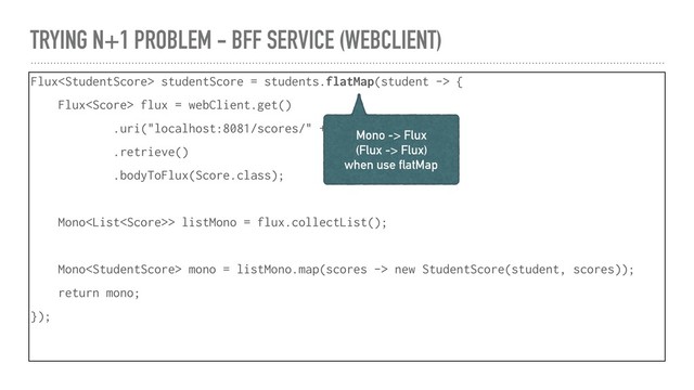 TRYING N+1 PROBLEM - BFF SERVICE (WEBCLIENT)
Flux studentScore = students.flatMap(student -> {
Flux flux = webClient.get()
.uri("localhost:8081/scores/" + student.id)
.retrieve()
.bodyToFlux(Score.class);
Mono> listMono = flux.collectList();
Mono mono = listMono.map(scores -> new StudentScore(student, scores));
return mono;
});
Mono -> Flux
(Flux -> Flux)
when use flatMap
