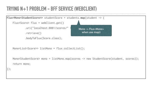 TRYING N+1 PROBLEM - BFF SERVICE (WEBCLIENT)
Flux> studentScore = students.map(student -> {
Flux flux = webClient.get()
.uri("localhost:8081/scores/" + student.id)
.retrieve()
.bodyToFlux(Score.class);
Mono> listMono = flux.collectList();
Mono mono = listMono.map(scores -> new StudentScore(student, scores));
return mono;
});
Mono -> Flux
when use map()
