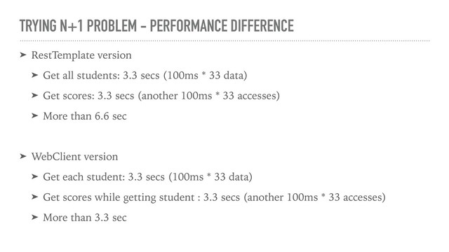 TRYING N+1 PROBLEM - PERFORMANCE DIFFERENCE
➤ RestTemplate version
➤ Get all students: 3.3 secs (100ms * 33 data)
➤ Get scores: 3.3 secs (another 100ms * 33 accesses)
➤ More than 6.6 sec
➤ WebClient version
➤ Get each student: 3.3 secs (100ms * 33 data)
➤ Get scores while getting student : 3.3 secs (another 100ms * 33 accesses)
➤ More than 3.3 sec
