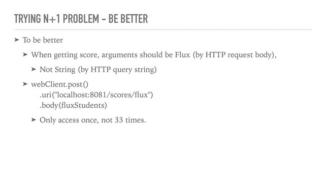 TRYING N+1 PROBLEM - BE BETTER
➤ To be better
➤ When getting score, arguments should be Flux (by HTTP request body),
➤ Not String (by HTTP query string)
➤ webClient.post()
.uri("localhost:8081/scores/ﬂux")
.body(ﬂuxStudents)
➤ Only access once, not 33 times.
