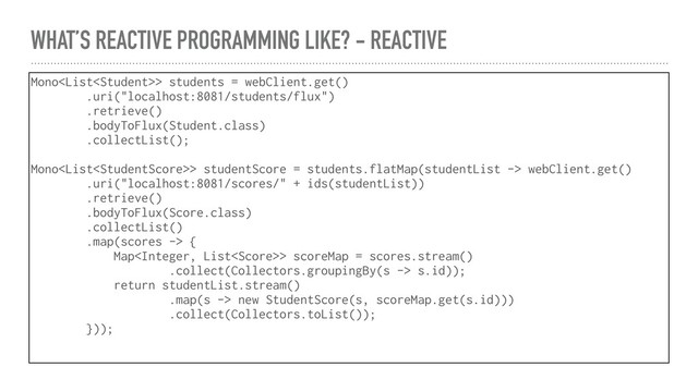 WHAT’S REACTIVE PROGRAMMING LIKE? - REACTIVE
Mono> students = webClient.get()
.uri("localhost:8081/students/flux")
.retrieve()
.bodyToFlux(Student.class)
.collectList();
Mono> studentScore = students.flatMap(studentList -> webClient.get()
.uri("localhost:8081/scores/" + ids(studentList))
.retrieve()
.bodyToFlux(Score.class)
.collectList()
.map(scores -> {
Map> scoreMap = scores.stream()
.collect(Collectors.groupingBy(s -> s.id));
return studentList.stream()
.map(s -> new StudentScore(s, scoreMap.get(s.id)))
.collect(Collectors.toList());
}));
