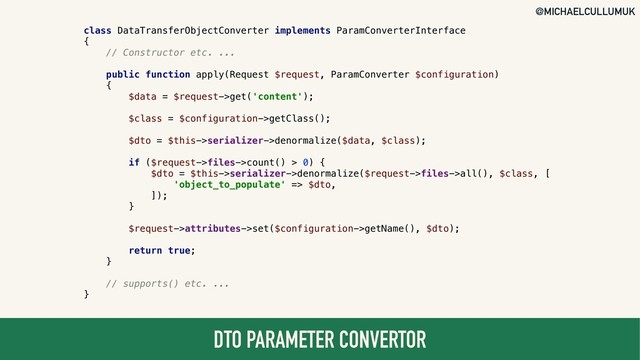@MICHAELCULLUMUK
DTO PARAMETER CONVERTOR
class DataTransferObjectConverter implements ParamConverterInterface
{
// Constructor etc. ...
public function apply(Request $request, ParamConverter $configuration)
{
$data = $request->get('content');
$class = $configuration->getClass();
$dto = $this->serializer->denormalize($data, $class);
if ($request->files->count() > 0) {
$dto = $this->serializer->denormalize($request->files->all(), $class, [
'object_to_populate' => $dto,
]);
}
$request->attributes->set($configuration->getName(), $dto);
return true;
}
// supports() etc. ...
}
