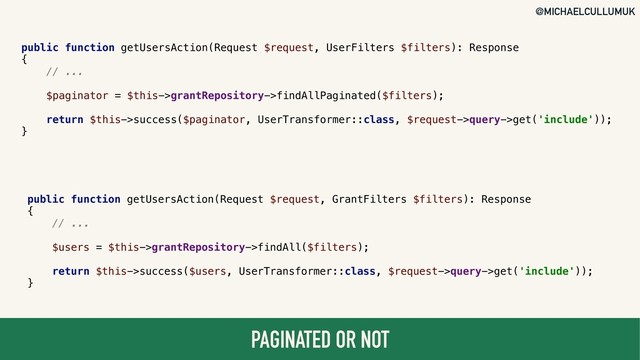@MICHAELCULLUMUK
PAGINATED OR NOT
public function getUsersAction(Request $request, UserFilters $filters): Response
{
// ...
$paginator = $this->grantRepository->findAllPaginated($filters);
return $this->success($paginator, UserTransformer::class, $request->query->get('include'));
}
public function getUsersAction(Request $request, GrantFilters $filters): Response
{
// ...
$users = $this->grantRepository->findAll($filters);
return $this->success($users, UserTransformer::class, $request->query->get('include'));
}

