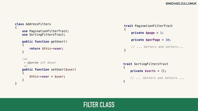 @MICHAELCULLUMUK
FILTER CLASS
class AddressFilters
{
use PaginationFilterTrait;
use SortingFiltersTrait;
public function getUser()
{
return $this->user;
}
/**
* @param int $user
*/
public function setUser($user)
{
$this->user = $user;
}
}
trait PaginationFilterTrait
{
private $page = 1;
private $perPage = 10;
// ... Getters and setters...
}
trait SortingFiltersTrait
{
private $sorts = [];
// ... Getters and setters ...
}
