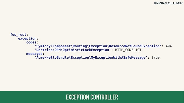 @MICHAELCULLUMUK
EXCEPTION CONTROLLER
fos_rest:
exception:
codes:
'Symfony\Component\Routing\Exception\ResourceNotFoundException': 404
'Doctrine\ORM\OptimisticLockException': HTTP_CONFLICT
messages:
'Acme\HelloBundle\Exception\MyExceptionWithASafeMessage': true
