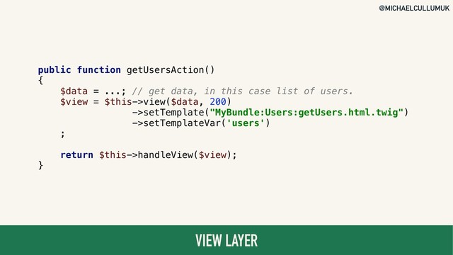 @MICHAELCULLUMUK
VIEW LAYER
public function getUsersAction()
{
$data = ...; // get data, in this case list of users.
$view = $this->view($data, 200)
->setTemplate("MyBundle:Users:getUsers.html.twig")
->setTemplateVar('users')
;
return $this->handleView($view);
}
