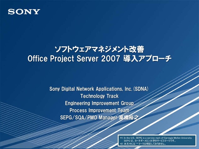 ソフトウェアマネジメント改善
Office Project Server 2007 導入アプローチ
Sony Digital Network Applications, Inc.(SDNA)
Technology Track
Engineering Improvement Group
Process Improvement Team
SEPG/SQA/PMO Manager 高橋裕之
*1: In the U.S., SEPG is a service mark of Carnegie Mellon University.
SEPG は、カーネギーメロン大学のサービスマークです。
*2: 本文中には ™ マークは明記しておりません。
