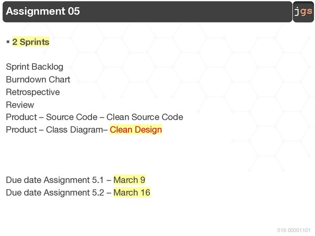 jgs
516 00001101
Assignment 05
§ 2 Sprints
Sprint Backlog
Burndown Chart
Retrospective
Review
Product – Source Code – Clean Source Code
Product – Class Diagram– Clean Design
Due date Assignment 5.1 – March 9
Due date Assignment 5.2 – March 16
