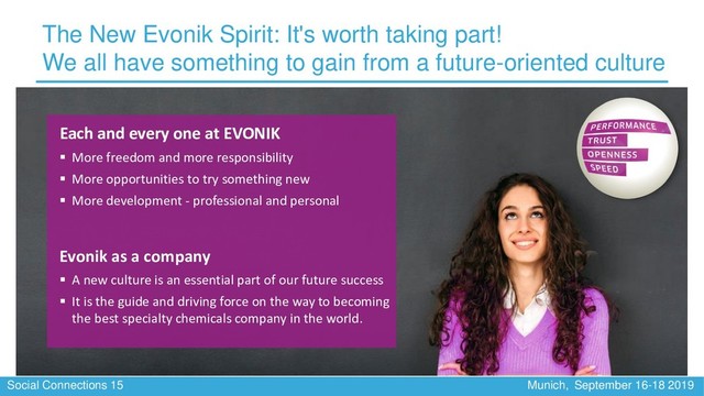 Social Connections 15 Munich, September 16-18 2019
The New Evonik Spirit: It's worth taking part!
We all have something to gain from a future-oriented culture
Each and every one at EVONIK
▪ More freedom and more responsibility
▪ More opportunities to try something new
▪ More development - professional and personal
Evonik as a company
▪ A new culture is an essential part of our future success
▪ It is the guide and driving force on the way to becoming
the best specialty chemicals company in the world.
