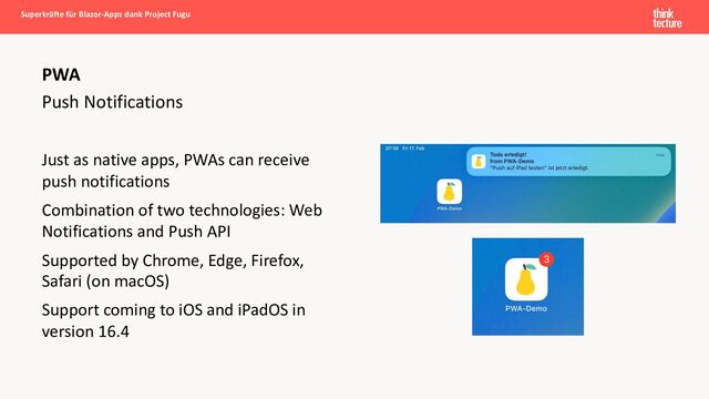 Push Notifications
Just as native apps, PWAs can receive
push notifications
Combination of two technologies: Web
Notifications and Push API
Supported by Chrome, Edge, Firefox,
Safari (on macOS)
Support coming to iOS and iPadOS in
version 16.4
Superkräfte für Blazor-Apps dank Project Fugu
PWA
