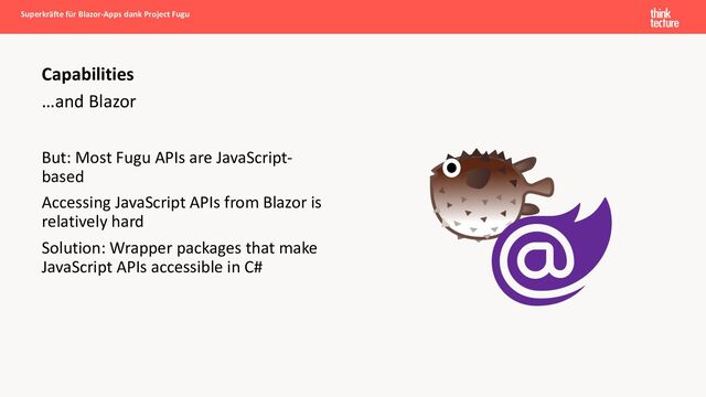 …and Blazor
But: Most Fugu APIs are JavaScript-
based
Accessing JavaScript APIs from Blazor is
relatively hard
Solution: Wrapper packages that make
JavaScript APIs accessible in C#
Superkräfte für Blazor-Apps dank Project Fugu
Capabilities
