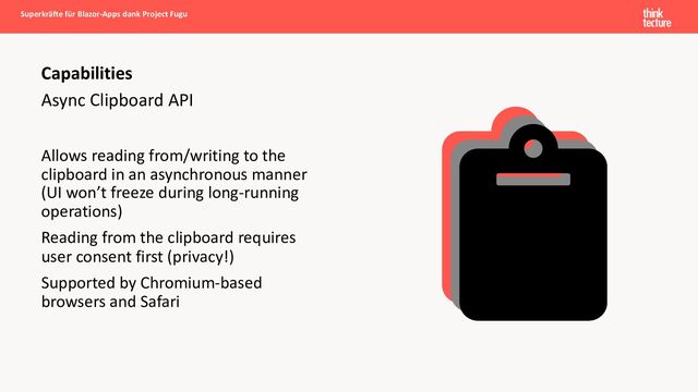 Async Clipboard API
Allows reading from/writing to the
clipboard in an asynchronous manner
(UI won’t freeze during long-running
operations)
Reading from the clipboard requires
user consent first (privacy!)
Supported by Chromium-based
browsers and Safari
Capabilities
Superkräfte für Blazor-Apps dank Project Fugu
