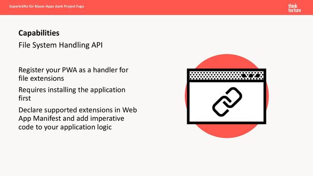File System Handling API
Register your PWA as a handler for
file extensions
Requires installing the application
first
Declare supported extensions in Web
App Manifest and add imperative
code to your application logic
Capabilities
Superkräfte für Blazor-Apps dank Project Fugu
