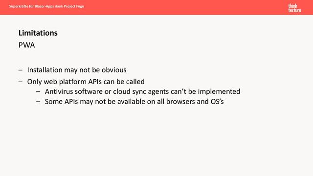 PWA
– Installation may not be obvious
– Only web platform APIs can be called
– Antivirus software or cloud sync agents can’t be implemented
– Some APIs may not be available on all browsers and OS’s
Superkräfte für Blazor-Apps dank Project Fugu
Limitations
