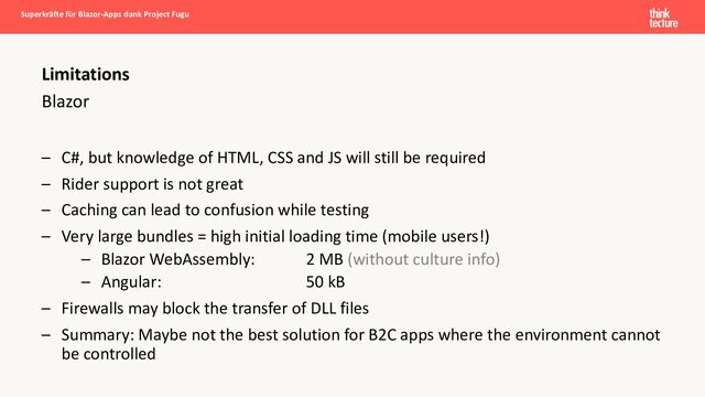 Blazor
– C#, but knowledge of HTML, CSS and JS will still be required
– Rider support is not great
– Caching can lead to confusion while testing
– Very large bundles = high initial loading time (mobile users!)
– Blazor WebAssembly: 2 MB (without culture info)
– Angular: 50 kB
– Firewalls may block the transfer of DLL files
– Summary: Maybe not the best solution for B2C apps where the environment cannot
be controlled
Superkräfte für Blazor-Apps dank Project Fugu
Limitations
