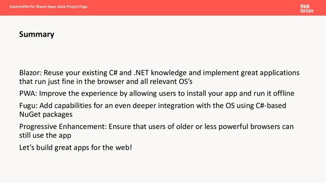 Blazor: Reuse your existing C# and .NET knowledge and implement great applications
that run just fine in the browser and all relevant OS’s
PWA: Improve the experience by allowing users to install your app and run it offline
Fugu: Add capabilities for an even deeper integration with the OS using C#-based
NuGet packages
Progressive Enhancement: Ensure that users of older or less powerful browsers can
still use the app
Let’s build great apps for the web!
Summary
Superkräfte für Blazor-Apps dank Project Fugu
