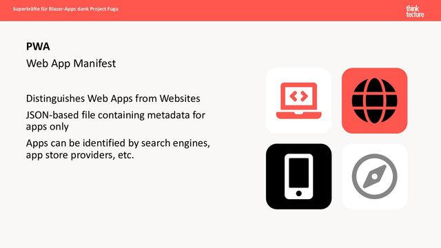 Web App Manifest
Distinguishes Web Apps from Websites
JSON-based file containing metadata for
apps only
Apps can be identified by search engines,
app store providers, etc.
PWA
Superkräfte für Blazor-Apps dank Project Fugu
