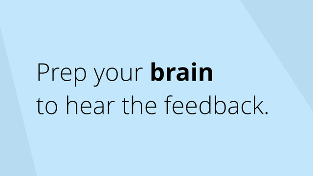Prep your brain
to hear the feedback.
