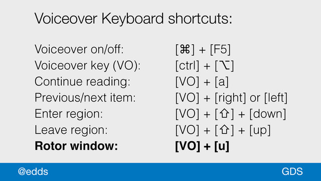 Voiceover Keyboard shortcuts:
!
Voiceover on/off: [⌘] + [F5]
Voiceover key (VO): [ctrl] + [⌥]
Continue reading: [VO] + [a]
Previous/next item: [VO] + [right] or [left]
Enter region: [VO] + [⇧] + [down]
Leave region: [VO] + [⇧] + [up]
Rotor window:! ! ! [VO] + [u]
GDS
@edds
