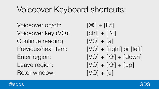 Voiceover Keyboard shortcuts:
!
Voiceover on/off: [⌘] + [F5]
Voiceover key (VO): [ctrl] + [⌥]
Continue reading: [VO] + [a]
Previous/next item: [VO] + [right] or [left]
Enter region: [VO] + [⇧] + [down]
Leave region: [VO] + [⇧] + [up]
Rotor window: [VO] + [u]
GDS
@edds
