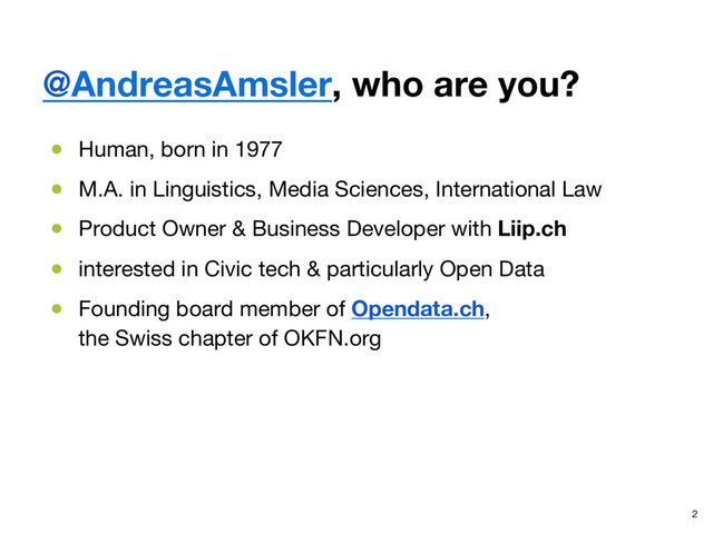 @AndreasAmsler, who are you?
●  Human, born in 1977
●  M.A. in Linguistics, Media Sciences, International Law
●  Product Owner & Business Developer with Liip.ch
●  interested in Civic tech & particularly Open Data
●  Founding board member of Opendata.ch,  
the Swiss chapter of OKFN.org
2
