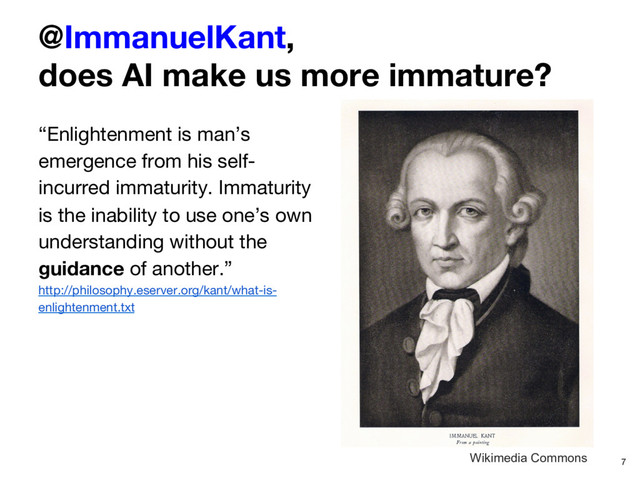 @ImmanuelKant, 
does AI make us more immature?
“Enlightenment is man’s
emergence from his self-
incurred immaturity. Immaturity
is the inability to use one’s own
understanding without the
guidance of another.”
http://philosophy.eserver.org/kant/what-is-
enlightenment.txt
7
Wikimedia Commons
