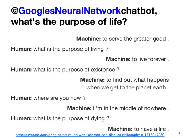 @GooglesNeuralNetworkchatbot, 
what’s the purpose of life?
Machine: to serve the greater good .
Human: what is the purpose of living ?
Machine: to live forever .
Human: what is the purpose of existence ?
Machine: to ﬁnd out what happens  
when we get to the planet earth .
Human: where are you now ?
Machine: i ’m in the middle of nowhere .
Human: what is the purpose of dying ?
Machine: to have a life .
http://gizmodo.com/googles-neural-network-chatbot-can-discuss-philosophy-a-1715347859 8
