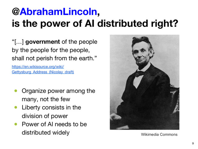 @AbrahamLincoln,
is the power of AI distributed right?
“[…] government of the people
by the people for the people,
shall not perish from the earth.”
https://en.wikisource.org/wiki/
Gettysburg_Address_(Nicolay_draft)

●  Organize power among the
many, not the few
●  Liberty consists in the
division of power
●  Power of AI needs to be
distributed widely
 9
Wikimedia Commons
