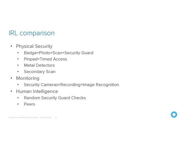 © Okta and/or its affiliates. All rights reserved. Okta Confidential
IRL comparison
12
• Physical Security
• Badge+Photo+Scan+Security Guard
• Pinpad+Timed Access
• Metal Detectors
• Secondary Scan
• Monitoring
• Security Cameras+Recording+Image Recognition
• Human Intelligence
• Random Security Guard Checks
• Peers
