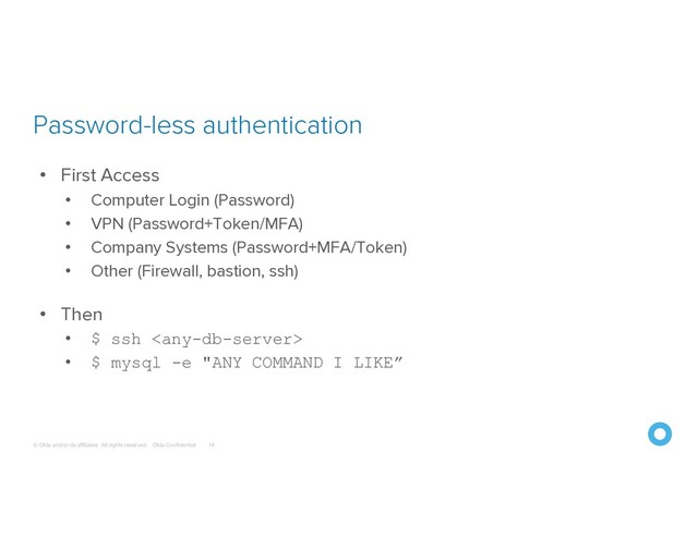 © Okta and/or its affiliates. All rights reserved. Okta Confidential
Password-less authentication
14
• First Access
• Computer Login (Password)
• VPN (Password+Token/MFA)
• Company Systems (Password+MFA/Token)
• Other (Firewall, bastion, ssh)
• Then
• $ ssh 
• $ mysql -e "ANY COMMAND I LIKE”
