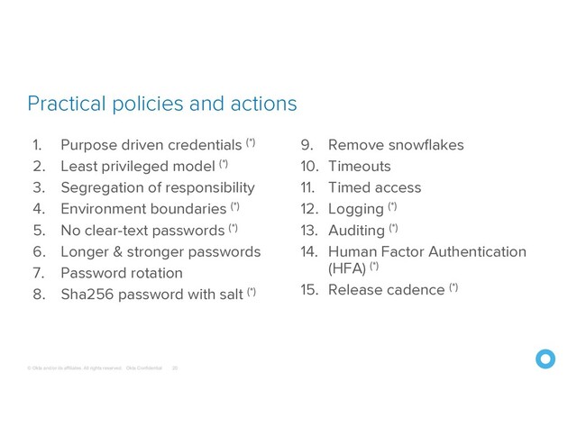 © Okta and/or its affiliates. All rights reserved. Okta Confidential
Practical policies and actions
20
1. Purpose driven credentials (*)
2. Least privileged model (*)
3. Segregation of responsibility
4. Environment boundaries (*)
5. No clear-text passwords (*)
6. Longer & stronger passwords
7. Password rotation
8. Sha256 password with salt (*)
9. Remove snowflakes
10. Timeouts
11. Timed access
12. Logging (*)
13. Auditing (*)
14. Human Factor Authentication
(HFA) (*)
15. Release cadence (*)

